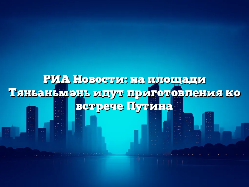 РИА Новости: на площади Тяньаньмэнь идут приготовления ко встрече Путина