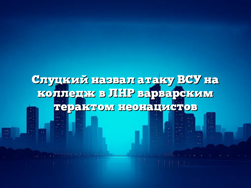 Слуцкий назвал атаку ВСУ на колледж в ЛНР варварским терактом неонацистов