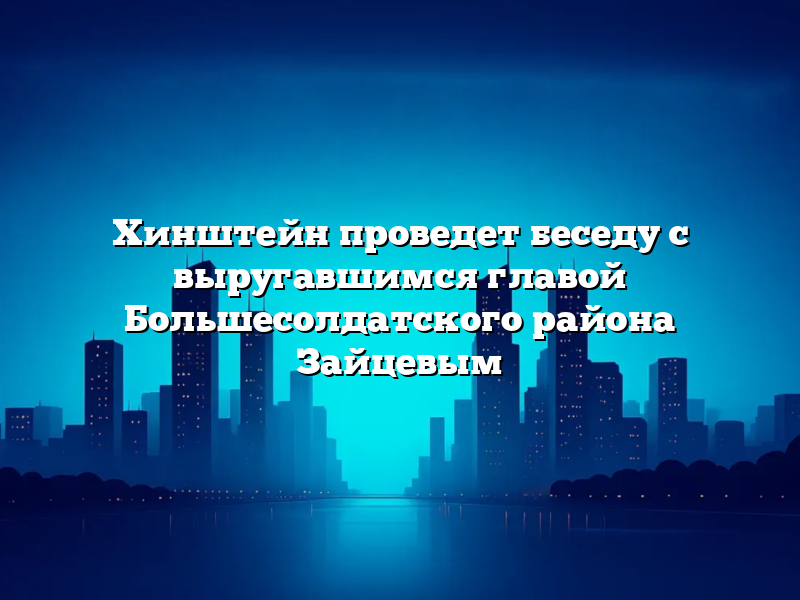 Хинштейн проведет беседу с выругавшимся главой Большесолдатского района Зайцевым