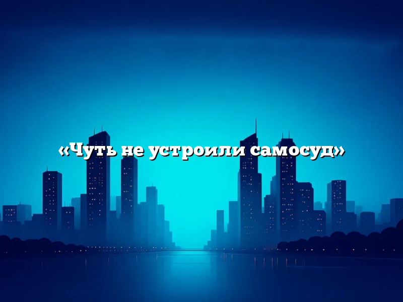 «Чуть не устроили самосуд»