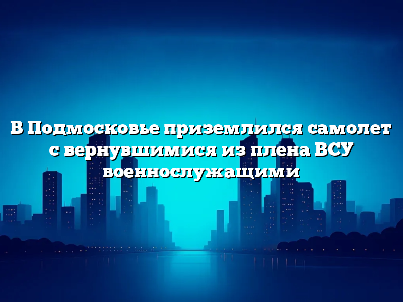В Подмосковье приземлился самолет с вернувшимися из плена ВСУ военнослужащими