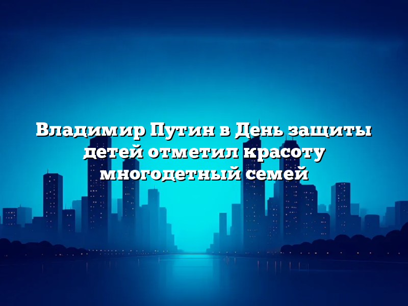 Владимир Путин в День защиты детей отметил красоту многодетный семей