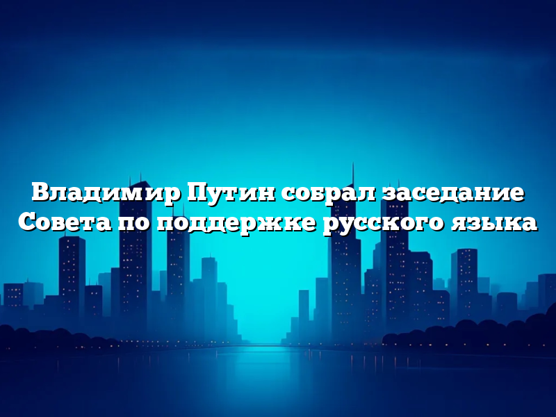 Владимир Путин собрал заседание Совета по поддержке русского языка