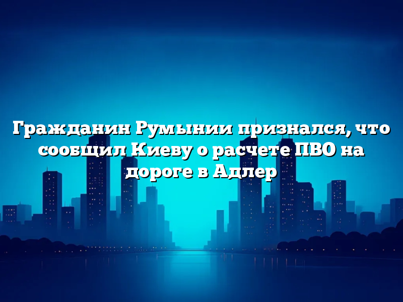 Гражданин Румынии признался, что сообщил Киеву о расчете ПВО на дороге в Адлер