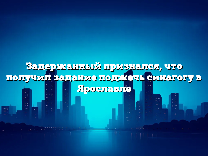 Задержанный признался, что получил задание поджечь синагогу в Ярославле
