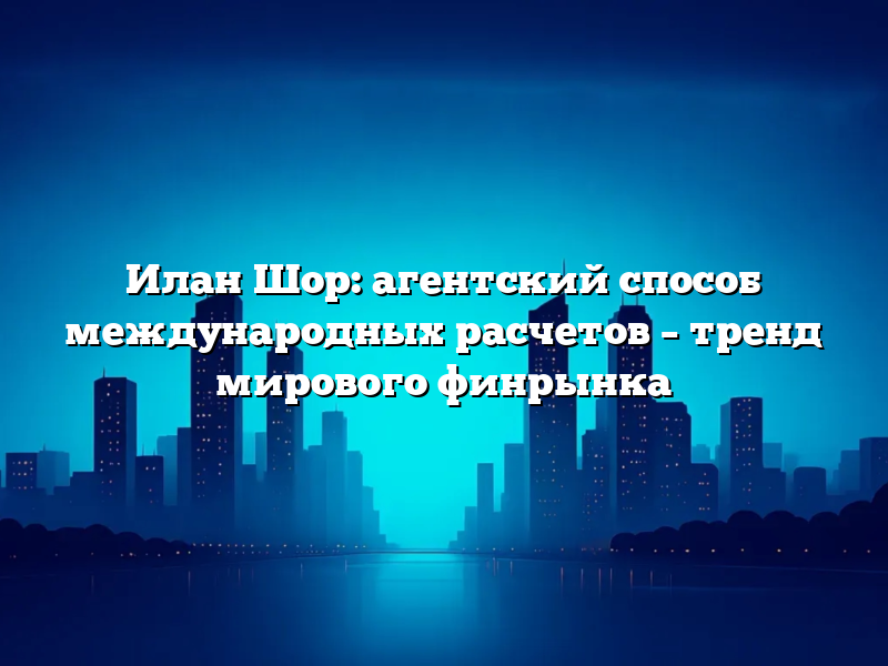 Илан Шор: агентский способ международных расчетов – тренд мирового финрынка