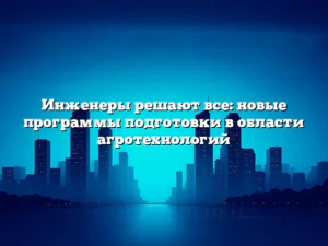 Инженеры решают все: новые программы подготовки в области агротехнологий