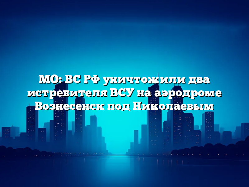 МО: ВС РФ уничтожили два истребителя ВСУ на аэродроме Вознесенск под Николаевым
