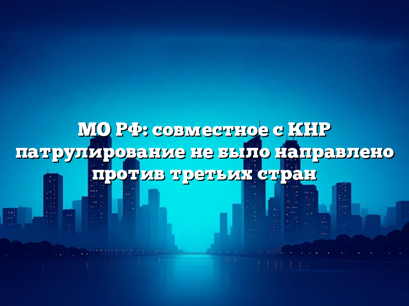 МО РФ: совместное с КНР патрулирование не было направлено против третьих стран