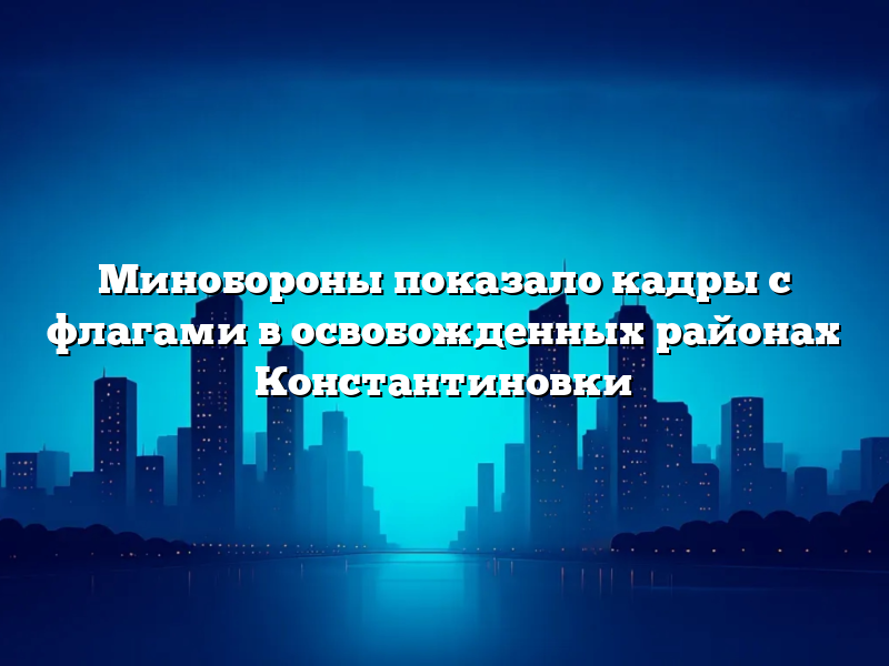 Минобороны показало кадры с флагами в освобожденных районах Константиновки