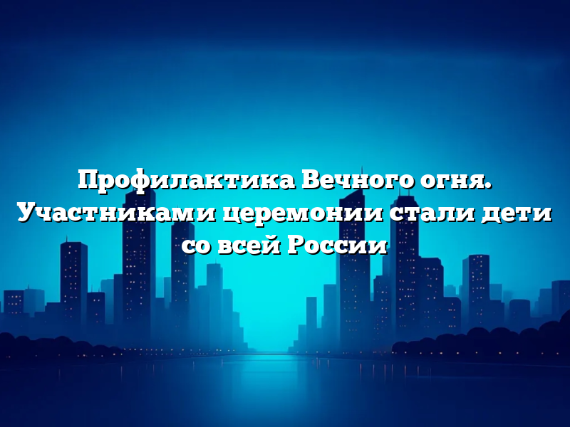 Профилактика Вечного огня. Участниками церемонии стали дети со всей России