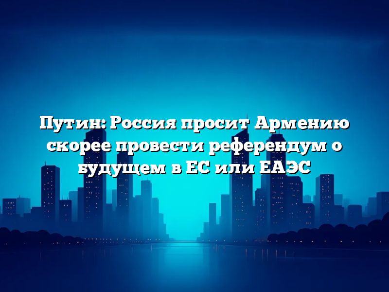 Путин: Россия просит Армению скорее провести референдум о будущем в ЕС или ЕАЭС