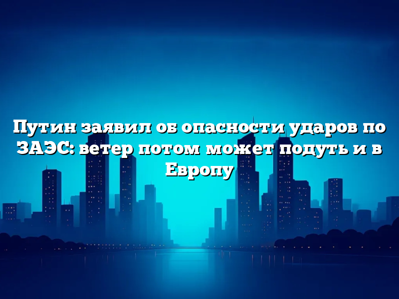 Путин заявил об опасности ударов по ЗАЭС: ветер потом может подуть и в Европу
