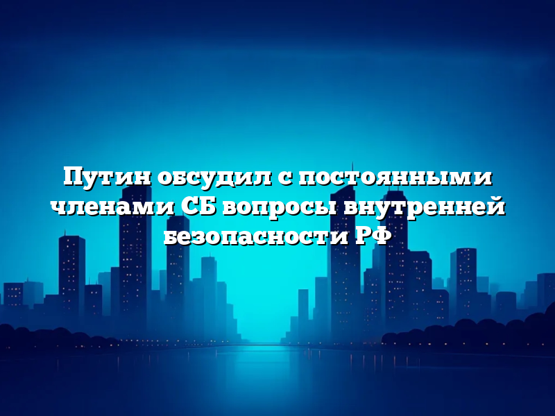 Путин обсудил с постоянными членами СБ вопросы внутренней безопасности РФ