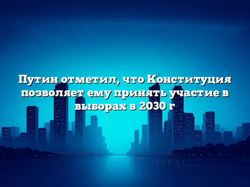 Путин отметил, что Конституция позволяет ему принять участие в выборах в 2030 г