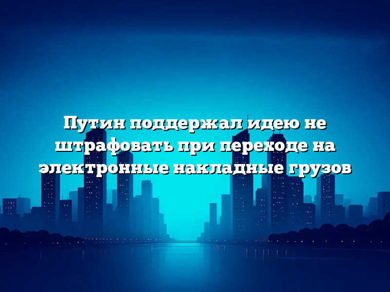 Путин поддержал идею не штрафовать при переходе на электронные накладные грузов
