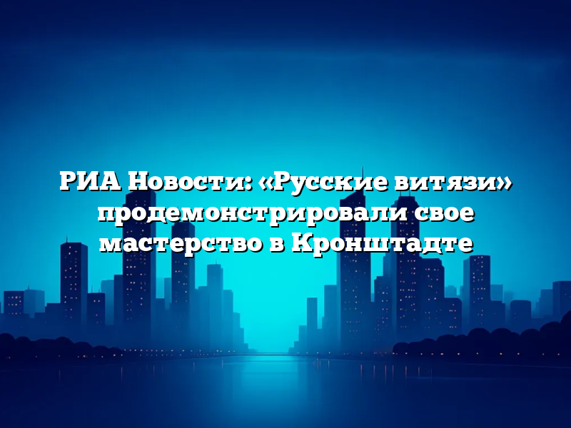 РИА Новости: «Русские витязи» продемонстрировали свое мастерство в Кронштадте