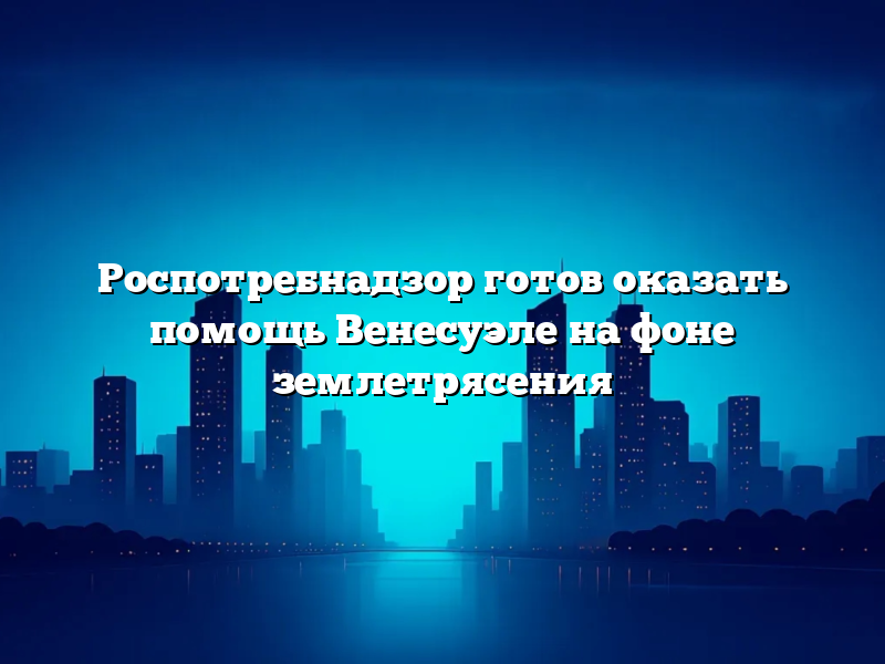 Роспотребнадзор готов оказать помощь Венесуэле на фоне землетрясения