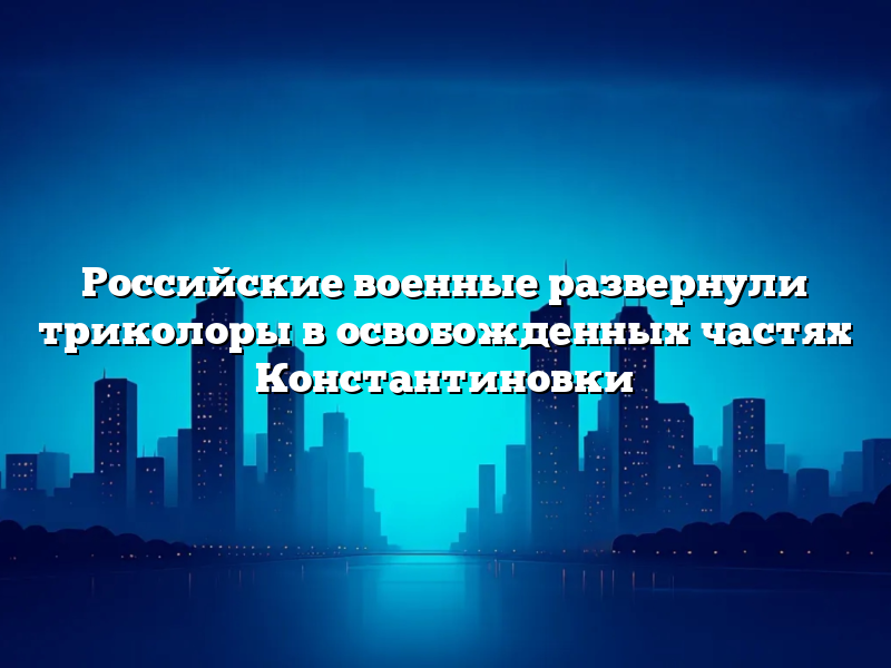 Российские военные развернули триколоры в освобожденных частях Константиновки