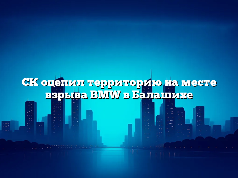 СК оцепил территорию на месте взрыва BMW в Балашихе
