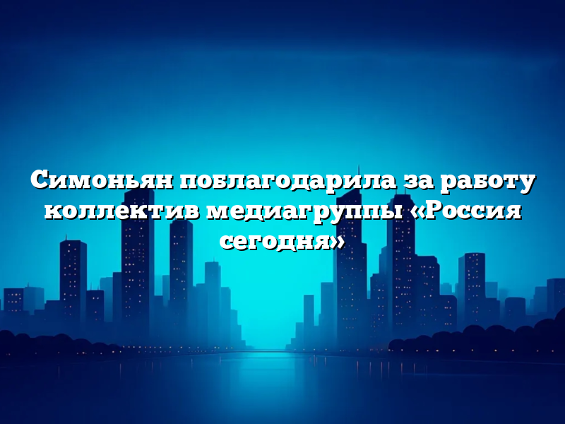Симоньян поблагодарила за работу коллектив медиагруппы «Россия сегодня»