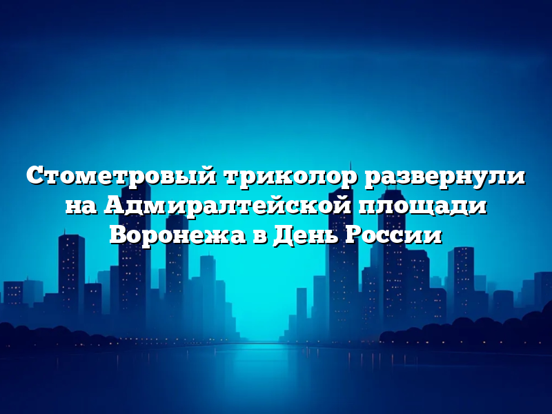 Стометровый триколор развернули на Адмиралтейской площади Воронежа в День России