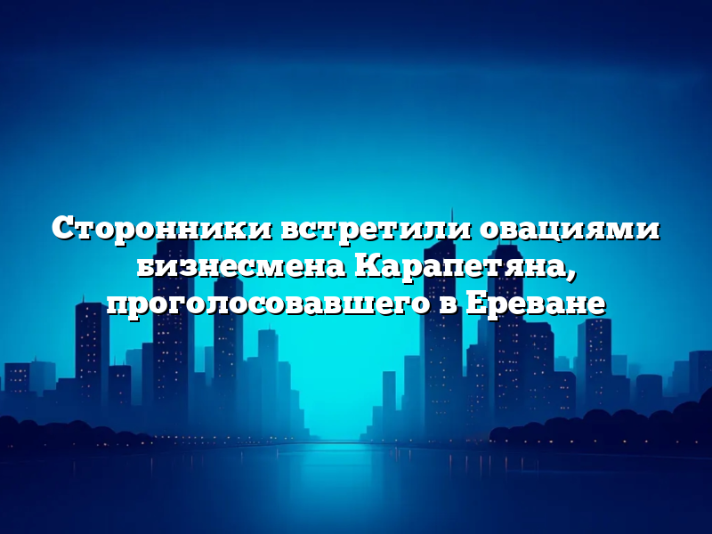 Сторонники встретили овациями бизнесмена Карапетяна, проголосовавшего в Ереване