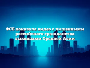 ФСБ показала видео с лишенными российского гражданства выходцами Средней Азии