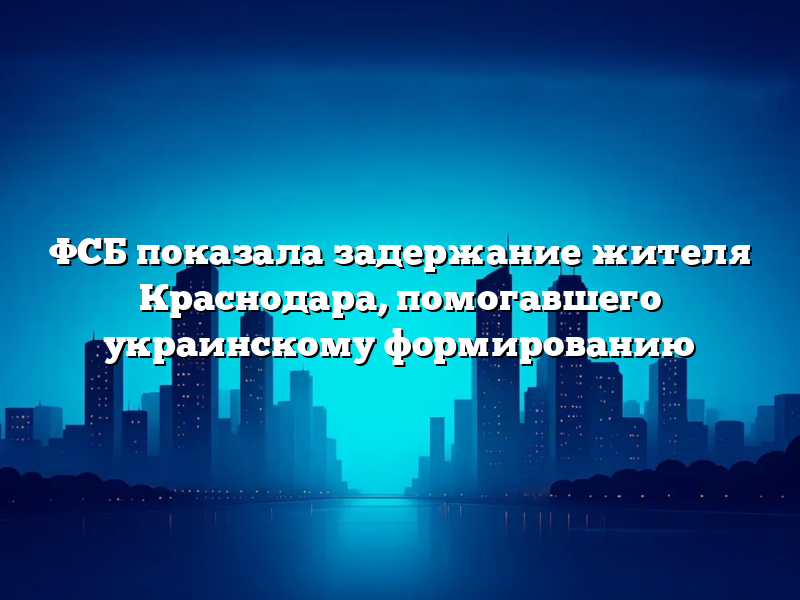 ФСБ показала задержание жителя Краснодара, помогавшего украинскому формированию