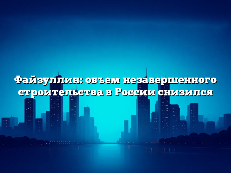 Файзуллин: объем незавершенного строительства в России снизился