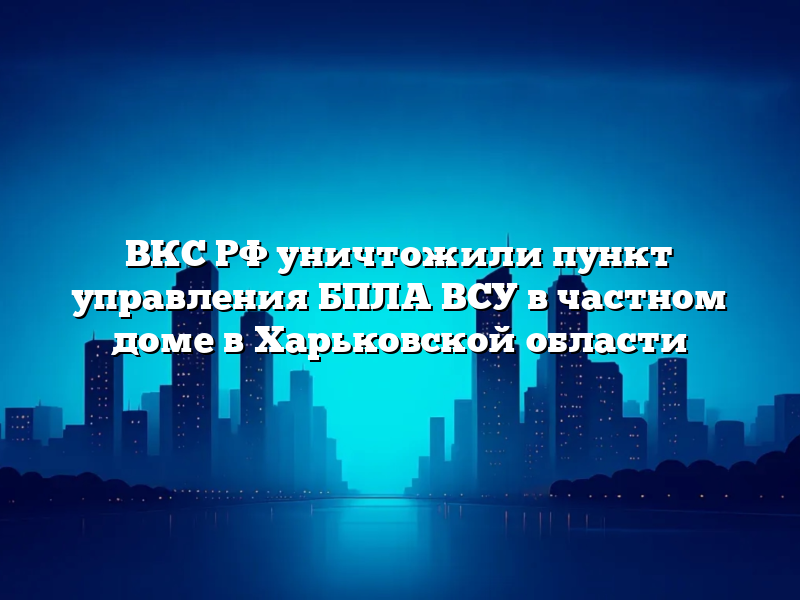 ВКС РФ уничтожили пункт управления БПЛА ВСУ в частном доме в Харьковской области