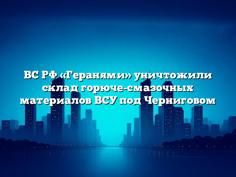 ВС РФ «Геранями» уничтожили склад горюче-смазочных материалов ВСУ под Черниговом