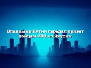 Владимир Путин передал привет бойцам СВО из Якутии