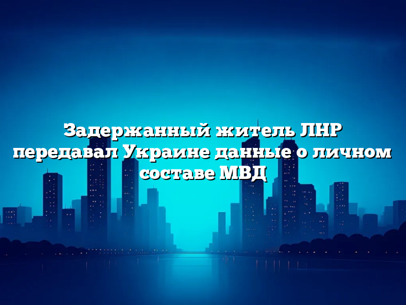 Задержанный житель ЛНР передавал Украине данные о личном составе МВД