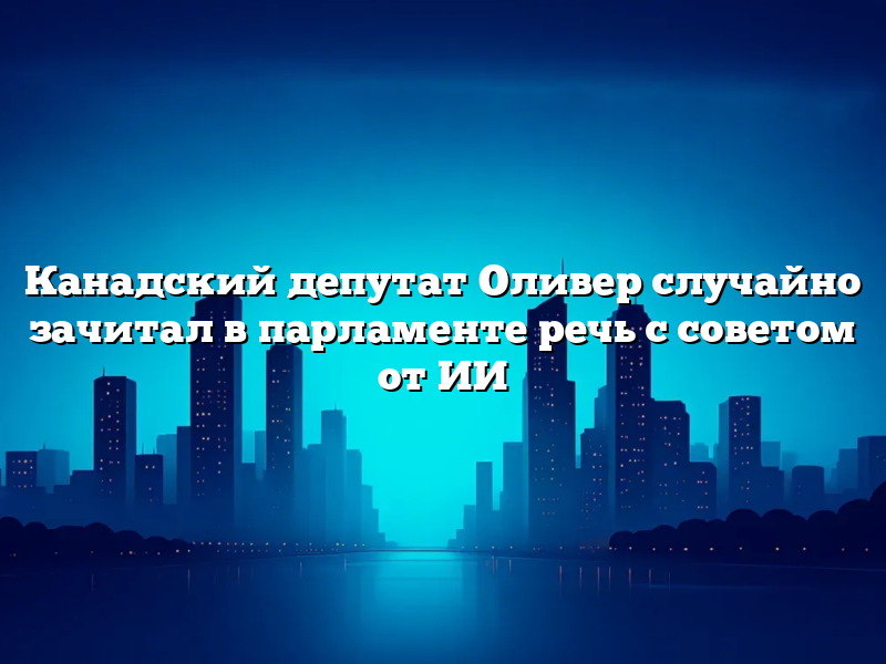Канадский депутат Оливер случайно зачитал в парламенте речь с советом от ИИ