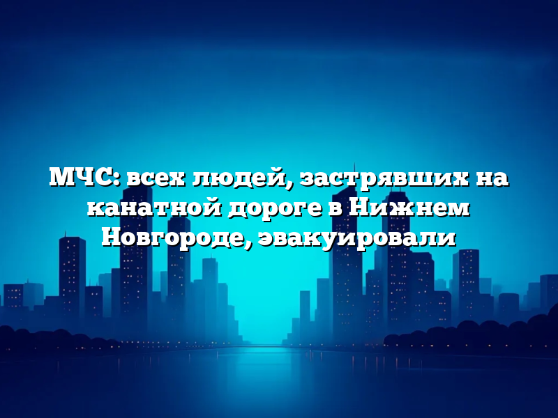 МЧС: всех людей, застрявших на канатной дороге в Нижнем Новгороде, эвакуировали
