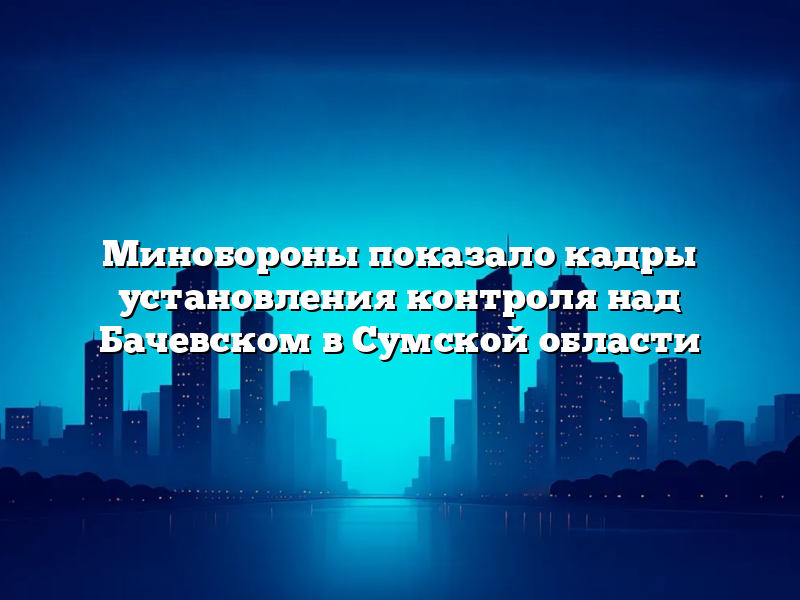 Минобороны показало кадры установления контроля над Бачевском в Сумской области