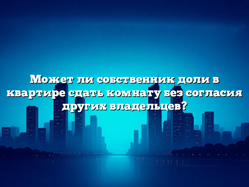 Может ли собственник доли в квартире сдать комнату без согласия других владельцев?