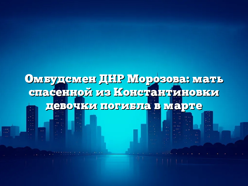Омбудсмен ДНР Морозова: мать спасенной из Константиновки девочки погибла в марте