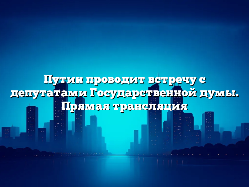 Путин проводит встречу с депутатами Государственной думы. Прямая трансляция
