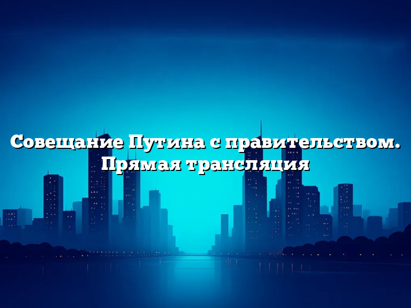 Совещание Путина с правительством. Прямая трансляция