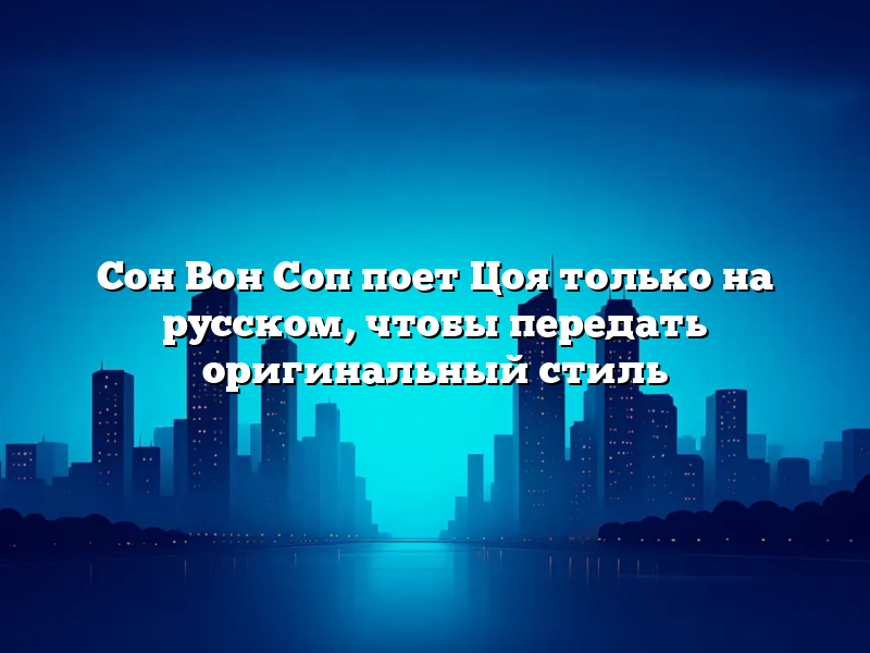 Сон Вон Соп поет Цоя только на русском, чтобы передать оригинальный стиль