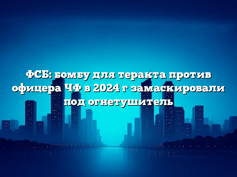 ФСБ: бомбу для теракта против офицера ЧФ в 2024 г замаскировали под огнетушитель