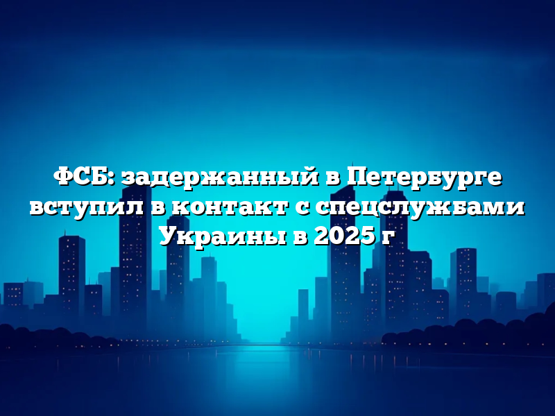 ФСБ: задержанный в Петербурге вступил в контакт с спецслужбами Украины в 2025 г