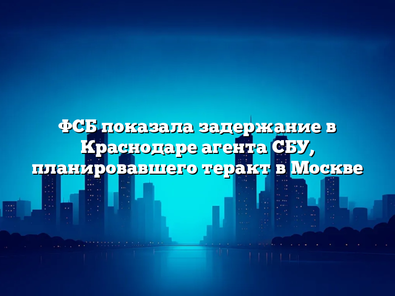 ФСБ показала задержание в Краснодаре агента СБУ, планировавшего теракт в Москве