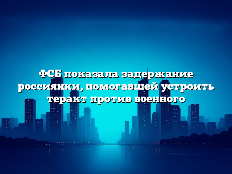 ФСБ показала задержание россиянки, помогавшей устроить теракт против военного