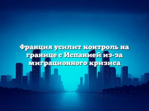 Франция усилит контроль на границе с Испанией из-за миграционного кризиса