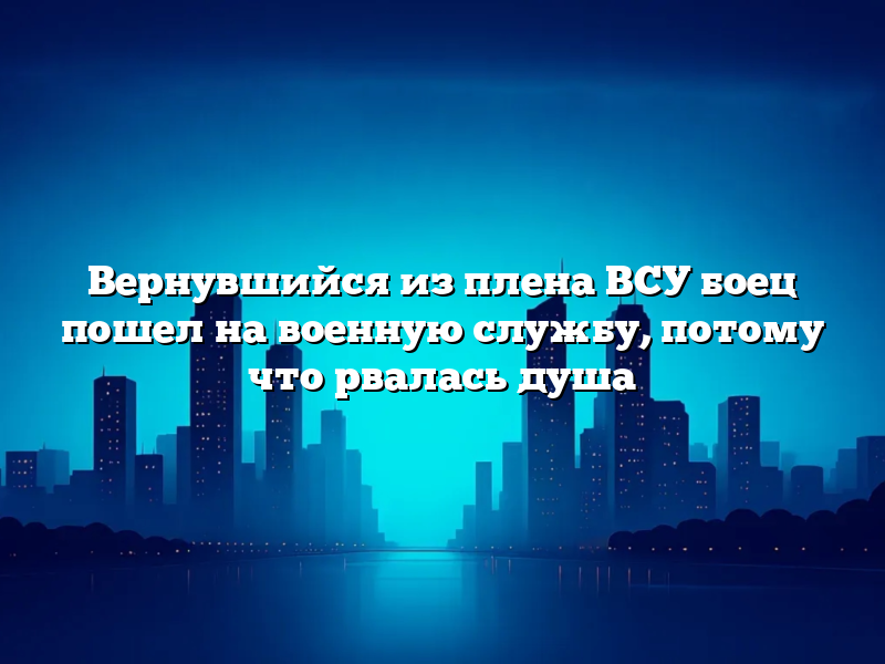 Вернувшийся из плена ВСУ боец пошел на военную службу, потому что рвалась душа