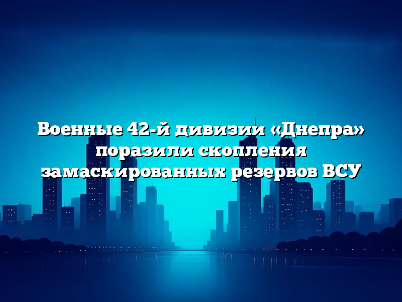 Военные 42-й дивизии «Днепра» поразили скопления замаскированных резервов ВСУ