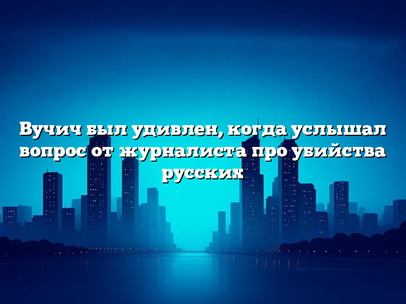 Вучич был удивлен, когда услышал вопрос от журналиста про убийства русских